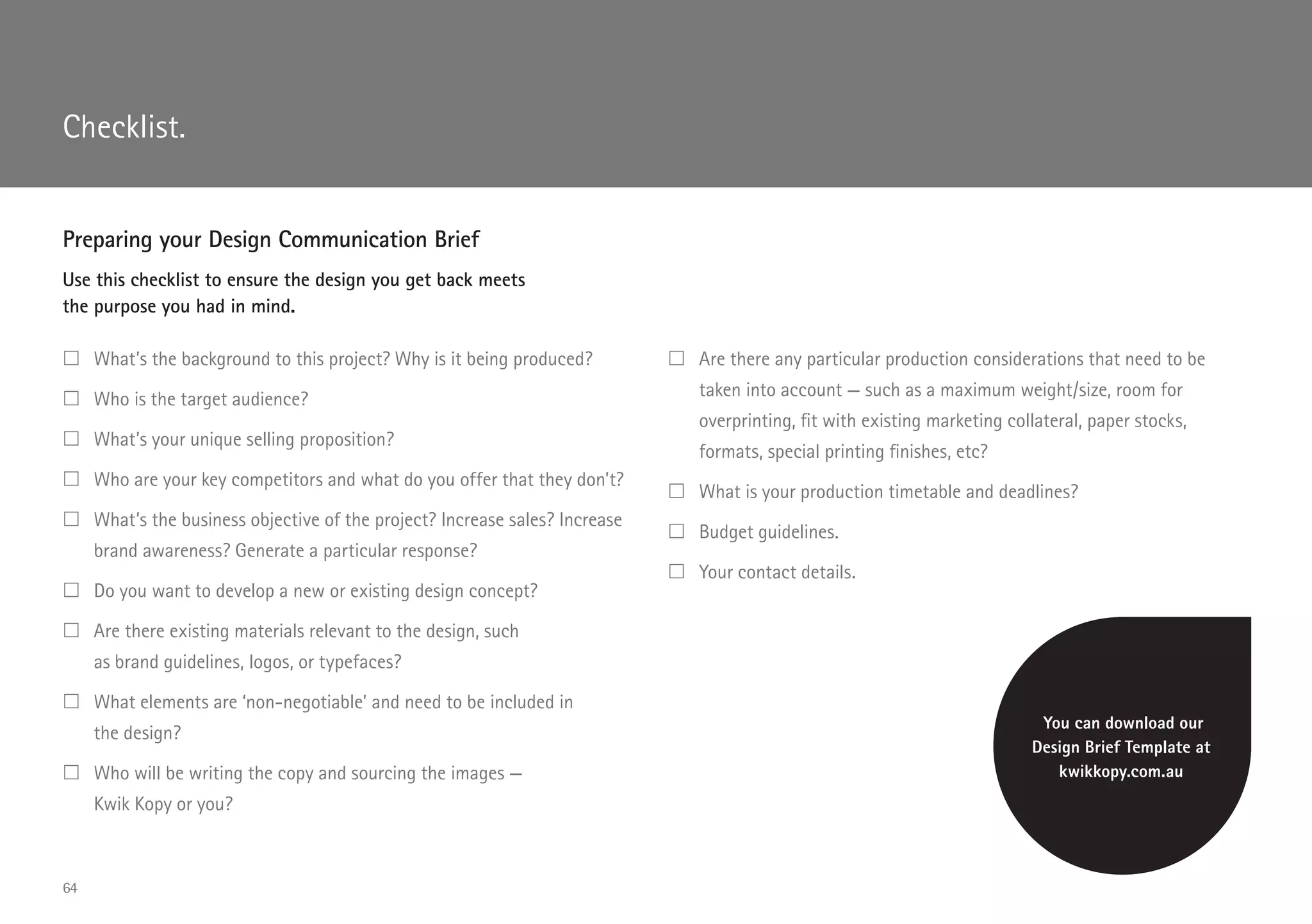 Preparing your Design Communication Brief
Use this checklist to ensure the design you get back meets
the purpose you had in mind.
	What’s the background to this project? Why is it being produced?
	Who is the target audience?
	What’s your unique selling proposition?
	Who are your key competitors and what do you offer that they don’t?
	What’s the business objective of the project? Increase sales? Increase
brand awareness? Generate a particular response?
	Do you want to develop a new or existing design concept?
	Are there existing materials relevant to the design, such
as brand guidelines, logos, or typefaces?
	What elements are ‘non-negotiable’ and need to be included in
the design?
	Who will be writing the copy and sourcing the images —
Kwik Kopy or you?
	Are there any particular production considerations that need to be
taken into account — such as a maximum weight/size, room for
overprinting, fit with existing marketing collateral, paper stocks,
formats, special printing finishes, etc?
	What is your production timetable and deadlines?
	Budget guidelines.
	Your contact details.
You can download our
Design Brief Template at
kwikkopy.com.au
Checklist.
64
 
