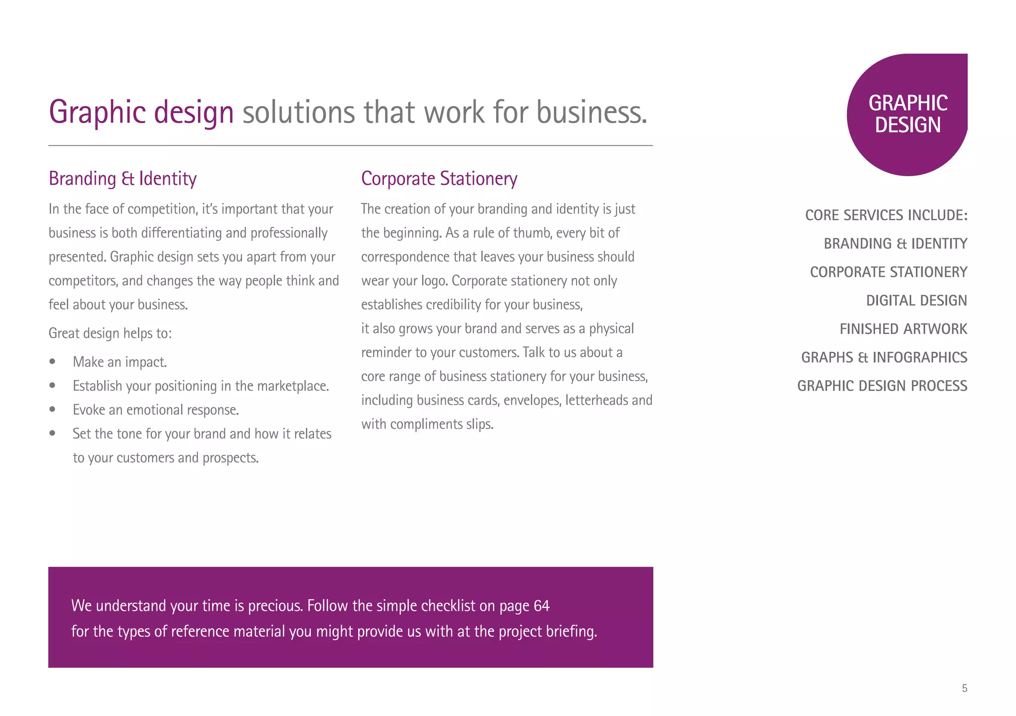 CORE SERVICES INCLUDE:
BRANDING & IDENTITY
CORPORATE STATIONERY
DIGITAL DESIGN
FINISHED ARTWORK
GRAPHS & INFOGRAPHICS
GRAPHIC DESIGN PROCESS
Branding & Identity
In the face of competition, it’s important that your
business is both differentiating and professionally
presented. Graphic design sets you apart from your
competitors, and changes the way people think and
feel about your business.
Great design helps to:
•	 Make an impact.
•	 Establish your positioning in the marketplace.
•	 Evoke an emotional response.
•	 Set the tone for your brand and how it relates
	 to your customers and prospects.
Corporate Stationery
The creation of your branding and identity is just
the beginning. As a rule of thumb, every bit of
correspondence that leaves your business should
wear your logo. Corporate stationery not only
establishes credibility for your business,
it also grows your brand and serves as a physical
reminder to your customers. Talk to us about a
core range of business stationery for your business,
including business cards, envelopes, letterheads and
with compliments slips.
Graphic design solutions that work for business.
We understand your time is precious. Follow the simple checklist on page 64
for the types of reference material you might provide us with at the project briefing.
5
 