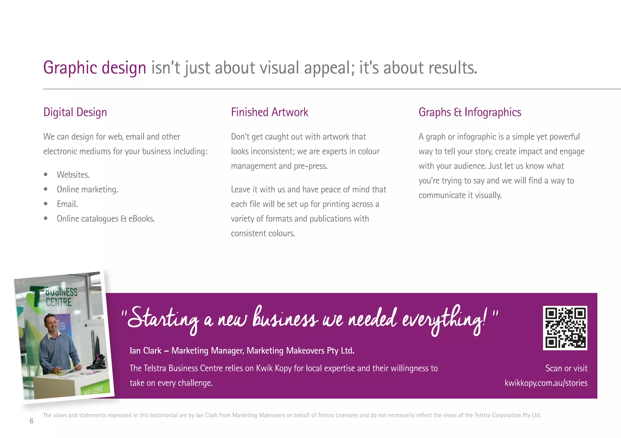 Digital Design
We can design for web, email and other
electronic mediums for your business including:
•	Websites.
•	 Online marketing.
•	Email.
•	 Online catalogues & eBooks.
Finished Artwork
Don’t get caught out with artwork that
looks inconsistent; we are experts in colour
management and pre-press.
Leave it with us and have peace of mind that
each file will be set up for printing across a
variety of formats and publications with
consistent colours.
Graphs & Infographics
A graph or infographic is a simple yet powerful
way to tell your story, create impact and engage
with your audience. Just let us know what
you’re trying to say and we will find a way to
communicate it visually.
Graphic design isn’t just about visual appeal; it’s about results.
Ian Clark – Marketing Manager, Marketing Makeovers Pty Ltd.
The Telstra Business Centre relies on Kwik Kopy for local expertise and their willingness to
take on every challenge.
The views and statements expressed in this testimonial are by Ian Clark from Marketing Makeovers on behalf of Telstra Licensees and do not necessarily reflect the views of the Telstra Corporation Pty Ltd.
''Starting a new business we needed everything! ''
Scan or visit
kwikkopy.com.au/stories
6
 