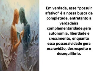 Em verdade, esse “possuir
afetivo” é a nossa busca de
completude, entretanto a
verdadeira
complementaridade gera
autonomia, liberdade e
crescimento, enquanto
essa possessividade gera
escravidão, desrespeito e
desequilíbrio.
 