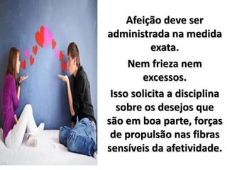 Afeição deve ser
administrada na medida
exata.
Nem frieza nem
excessos.
Isso solicita a disciplina
sobre os desejos que
são em boa parte, forças
de propulsão nas fibras
sensíveis da afetividade.
 