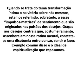 Quando se trata do tema transformação
íntima o na vitória sobre nós mesmos,
estamos referindo, sobretudo, a esses
“impulsos-matrizes” de sentimento que são
originados nas pulsões dos desejos. Graças
aos desejos centrais que, costumeiramente,
assenhoreiam nossa rotina mental, constata-
se uma dicotomia entre pensar, sentir e fazer.
Exemplo comum disso é o ideal de
espiritualização que esposamos.
 