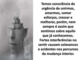 Temos consciência da
urgência de unirmos,
amarmos, somar
esforços, crescer e
melhorar, porém, nem
sempre é assim que
sentimos sobre aquilo
que já conhecemos.
Fortes interferências no
sentir causam solavancos
e acidentes nos percursos
da mudança interior.
 