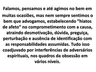 Falamos, pensamos e até agimos no bem em
muitas ocasiões, mas nem sempre sentimos o
bem que advogamos, estabelecendo ”hiatos
de afeto” no comprometimento com a causa,
atraindo desmotivação, dúvida, preguiça,
perturbação e ausência de identificação com
as responsabilidades assumidas. Tudo isso
coadjuvado por interferências de adversários
espirituais, nos quadros da obsessão em
vários níveis.
 