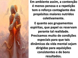 Em ambiente assim, a contenção
é menos penosa e a repetição
tem o reforço contagiante dos
propósitos maiores nutridos
coletivamente.
E quanto aos grupamentos
espíritas, que papel os reservam
perante tal realidade.
Precisamos muito de condições
especiais para que tais
dinâmicas da vida mental sejam
dirigidas para aquisições
consistentes e de bons
resultados.
 