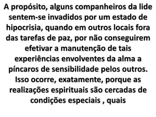 A propósito, alguns companheiros da lide
sentem-se invadidos por um estado de
hipocrisia, quando em outros locais fora
das tarefas de paz, por não conseguirem
efetivar a manutenção de tais
experiências envolventes da alma a
píncaros de sensibilidade pelos outros.
Isso ocorre, exatamente, porque as
realizações espirituais são cercadas de
condições especiais , quais
 