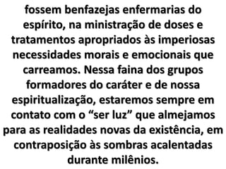 fossem benfazejas enfermarias do
espírito, na ministração de doses e
tratamentos apropriados às imperiosas
necessidades morais e emocionais que
carreamos. Nessa faina dos grupos
formadores do caráter e de nossa
espiritualização, estaremos sempre em
contato com o “ser luz” que almejamos
para as realidades novas da existência, em
contraposição às sombras acalentadas
durante milênios.
 