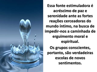 Essa fonte estimuladora é
acréscimo de paz e
serenidade ante as fortes
reações cerceadoras do
mundo íntimo, na busca de
impedir-nos a caminhada de
erguimento moral e
espiritual.
Os grupos conscientes,
portanto, são verdadeiras
escolas de novos
sentimentos.
 