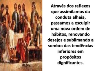 Através dos reflexos
que assimilamos da
conduta alheia,
passamos a esculpir
uma nova ordem de
hábitos, renovando
desejos e sublimando a
sombra das tendências
inferiores em
propósitos
dignificantes.
 