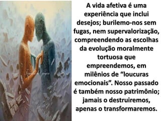 A vida afetiva é uma
experiência que inclui
desejos; burilemo-nos sem
fugas, nem supervalorização,
compreendendo as escolhas
da evolução moralmente
tortuosa que
empreendemos, em
milênios de “loucuras
emocionais”. Nosso passado
é também nosso patrimônio;
jamais o destruiremos,
apenas o transformaremos.
 