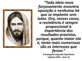 “Toda ideia nova
forçosamente encontra
oposição e nenhuma há
que se implante sem
lutas. Ora, nesses casos,
a resistência é sempre
proporcional à
importância dos
resultados previstos,
porque, quanto maior ela
é, tanto mais numerosos
são os interesses que
ferem.”
O Evangelho Segundo Espiritismo
Capítulo XXIII – item 12
 