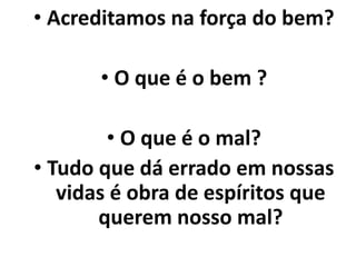 • Acreditamos na força do bem?
• O que é o bem ?
• O que é o mal?
• Tudo que dá errado em nossas
vidas é obra de espíritos que
querem nosso mal?
 