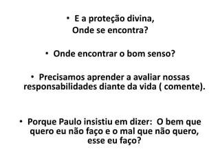 • E a proteção divina,
Onde se encontra?
• Onde encontrar o bom senso?
• Precisamos aprender a avaliar nossas
responsabilidades diante da vida ( comente).
• Porque Paulo insistiu em dizer: O bem que
quero eu não faço e o mal que não quero,
esse eu faço?
 