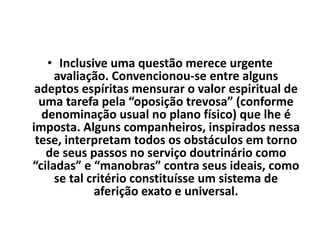• Inclusive uma questão merece urgente
avaliação. Convencionou-se entre alguns
adeptos espíritas mensurar o valor espiritual de
uma tarefa pela “oposição trevosa” (conforme
denominação usual no plano físico) que lhe é
imposta. Alguns companheiros, inspirados nessa
tese, interpretam todos os obstáculos em torno
de seus passos no serviço doutrinário como
“ciladas” e “manobras” contra seus ideais, como
se tal critério constituísse um sistema de
aferição exato e universal.
 