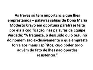 As trevas só têm importância que lhes
emprestamos – palavras sábias de Dona Maria
Modesto Cravo em oportuna paráfrase feita
por ela à codificação, nas palavras da Equipe
Verdade: “A fraqueza, o descuido ou o orgulho
do homem são exclusivamente o que empresta
força aos maus Espíritos, cujo poder todo
advém do fato de lhes não opordes
resistência.”
 