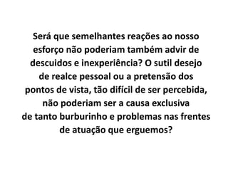 Será que semelhantes reações ao nosso
esforço não poderiam também advir de
descuidos e inexperiência? O sutil desejo
de realce pessoal ou a pretensão dos
pontos de vista, tão difícil de ser percebida,
não poderiam ser a causa exclusiva
de tanto burburinho e problemas nas frentes
de atuação que erguemos?
 