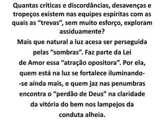 Quantas críticas e discordâncias, desavenças e
tropeços existem nas equipes espíritas com as
quais as “trevas”, sem muito esforço, exploram
assiduamente?
Mais que natural a luz acesa ser perseguida
pelas “sombras”. Faz parte da Lei
de Amor essa “atração opositora”. Por ela,
quem está na luz se fortalece iluminando-
-se ainda mais, e quem jaz nas penumbras
encontra o “perdão de Deus” na claridade
da vitória do bem nos lampejos da
conduta alheia.
 