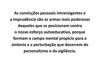 As convicções pessoais intransigentes e
a imprudência são as armas mais poderosas
daqueles que se posicionam contra
o nosso esforço autoeducativo, porque
formam o campo mental propício para a
sintonia e a perturbação que decorrem do
personalismo e da vigilância.
 