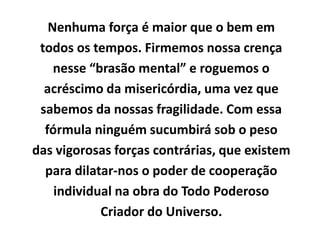 Nenhuma força é maior que o bem em
todos os tempos. Firmemos nossa crença
nesse “brasão mental” e roguemos o
acréscimo da misericórdia, uma vez que
sabemos da nossas fragilidade. Com essa
fórmula ninguém sucumbirá sob o peso
das vigorosas forças contrárias, que existem
para dilatar-nos o poder de cooperação
individual na obra do Todo Poderoso
Criador do Universo.
 