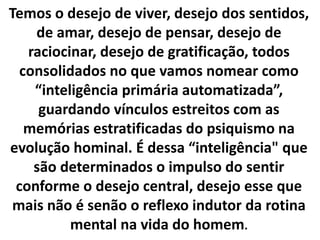 Temos o desejo de viver, desejo dos sentidos,
de amar, desejo de pensar, desejo de
raciocinar, desejo de gratificação, todos
consolidados no que vamos nomear como
“inteligência primária automatizada”,
guardando vínculos estreitos com as
memórias estratificadas do psiquismo na
evolução hominal. É dessa “inteligência" que
são determinados o impulso do sentir
conforme o desejo central, desejo esse que
mais não é senão o reflexo indutor da rotina
mental na vida do homem.
 