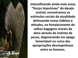 Intensificando ainda mais essas
“forças impulsivas” do desejo
central, encontramos os
estímulos sociais da atualidade
delineando novos hábitos e
atitudes, no fortalecimento de
velhas bagagens morais da
alma através do instinto de
posse, degenerando em apego
lamentável no rumo das
apropriações desrespeitosas
entre os homens.
 