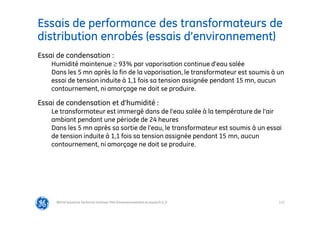 113
Essais de performance des transformateurs de
distribution enrobés (essais d’environnement)
@Grid Solutions Technical institute-TRA/Dimensionnement et essais/5.0_fr
Essai de condensation :
Humidité maintenue ≥ 93% par vaporisation continue d’eau salée
Dans les 5 mn après la fin de la vaporisation, le transformateur est soumis à un
essai de tension induite à 1,1 fois sa tension assignée pendant 15 mn, aucun
contournement, ni amorçage ne doit se produire.
Essai de condensation et d’humidité :
Le transformateur est immergé dans de l’eau salée à la température de l’air
ambiant pendant une période de 24 heures
Dans les 5 mn après sa sortie de l’eau, le transformateur est soumis à un essai
de tension induite à 1,1 fois sa tension assignée pendant 15 mn, aucun
contournement, ni amorçage ne doit se produire.
 