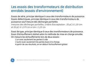 114
Les essais des transformateurs de distribution
enrobés (essais d’environnement)
@Grid Solutions Technical institute-TRA/Dimensionnement et essais/5.0_fr
Essais de série, principe identique à ceux des transformateurs de puissance.
Essais diélectriques, principe identique à ceux des transformateurs de
puissance sauf mesure des décharges partielles
mesures des décharges partielles, critère d’acceptation : 20 pC à 1,10 Um
et 20 pC à 1,375 Un si Um ≤ 1,25 Un
Essai de type, principe identique à ceux des transformateurs de puissance.
Essai d’échauffement réalisé selon la méthode de mise en charge simulée.
On mesure les échauffements lors de deux essais :
L’un avec seulement les pertes à vide
L’autre avec seulement les pertes dues à la charge.
A partir de ces résultats, on en déduit l’échauffement global.
 