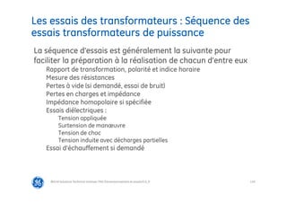 116
Les essais des transformateurs : Séquence des
essais transformateurs de puissance
@Grid Solutions Technical institute-TRA/Dimensionnement et essais/5.0_fr
La séquence d’essais est généralement la suivante pour
faciliter la préparation à la réalisation de chacun d’entre eux
Rapport de transformation, polarité et indice horaire
Mesure des résistances
Pertes à vide (si demandé, essai de bruit)
Pertes en charges et impédance
Impédance homopolaire si spécifiée
Essais diélectriques :
Tension appliquée
Surtension de manœuvre
Tension de choc
Tension induite avec décharges partielles
Essai d’échauffement si demandé
 