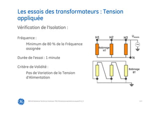 117
Les essais des transformateurs : Tension
appliquée
@Grid Solutions Technical institute-TRA/Dimensionnement et essais/5.0_fr
Vérification de l’Isolation :
Fréquence :
Minimum de 80 % de la Fréquence
assignée
Durée de l’essai : 1 minute
Critère de Validité :
Pas de Variation de la Tension
d’Alimentation
Bobinage
HT
Bobinage
BT
N
H3
H1 Uessais
~
H2
 