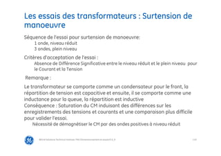 119
Les essais des transformateurs : Surtension de
manoeuvre
@Grid Solutions Technical institute-TRA/Dimensionnement et essais/5.0_fr
Séquence de l’essai pour surtension de manoeuvre:
1 onde, niveau réduit
3 ondes, plein niveau
Critères d’acceptation de l’essai :
Absence de Différence Significative entre le niveau réduit et le plein niveau pour
le Courant et la Tension
Remarque :
Le transformateur se comporte comme un condensateur pour le front, la
répartition de tension est capacitive et ensuite, il se comporte comme une
inductance pour la queue, la répartition est inductive
Conséquence : Saturation du CM induisant des différences sur les
enregistrements des tensions et courants et une comparaison plus difficile
pour valider l’essai.
Nécessité de démagnétiser le CM par des ondes positives à niveau réduit
 