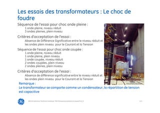 121
Les essais des transformateurs : Le choc de
foudre
@Grid Solutions Technical institute-TRA/Dimensionnement et essais/5.0_fr
Séquence de l’essai pour choc onde pleine :
1 onde pleine, niveau réduit
3 ondes pleines, plein niveau
Critères d’acceptation de l’essai :
Absence de Différence Significative entre le niveau réduit et
les ondes plein niveau pour le Courant et la Tension
Séquence de l’essai pour choc onde coupée :
1 onde pleine, niveau réduit
1 onde pleine, plein niveau
1 onde coupée, niveau réduit
2 ondes coupées, plein niveau
2 ondes pleines, plein niveau
Critères d’acceptation de l’essai :
Absence de différence significative entre le niveau réduit et
les ondes plein niveau pour le Courant et la Tension
Remarque :
Le transformateur se comporte comme un condensateur, la répartition de tension
est capacitive
Document ALSTOM
 