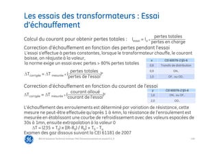 130
Les essais des transformateurs : Essai
d’échauffement
@Grid Solutions Technical institute-TRA/Dimensionnement et essais/5.0_fr
x CEI 60076-2 §5-6
0,8 Transfo de distribution
0,9 ON..
1,0 OF.. ou OD..
Calcul du courant pour obtenir pertes totales : Iessai = Ia x
pertes totales
pertes en charge
Correction d’échauffement en fonction des pertes pendant l’essai
L’essai s’effectue à pertes constantes, lorsque le transformateur chauffe, le courant
baisse, on réajuste à la valeur,
la norme exige un essai avec pertes > 80% pertes totales
Tcorrigée = T mesurée x (
pertes totales
pertes de l’essai
)x
Correction d’échauffement en fonction du courant de l’essai
Tcorrigée = T mesurée x (
courant alloué
courant de l’essai
)y
L’échauffement des enroulements est déterminé par variation de résistance, cette
mesure ne peut-être effectuée qu’après 1 à 4mn, la résistance de l’enroulement est
mesurée en établissant une courbe de refroidissement avec des valeurs espacées de
30s à 1mn, ensuite extrapolation à la valeur 0
T = (235 + T0) x [(R-R0) / R0] + T0 - Ta
Examen des gaz dissous suivant la CEI 61181 de 2007
y CEI 60076-2 §5-6
1,6 ON.. ou OF..
2,0 OD..
 
