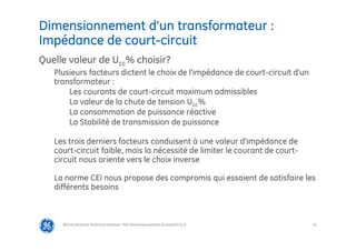 16
Dimensionnement d’un transformateur :
Impédance de court-circuit
@Grid Solutions Technical institute-TRA/Dimensionnement et essais/5.0_fr
Quelle valeur de Ucc% choisir?
Plusieurs facteurs dictent le choix de l'impédance de court-circuit d'un
transformateur :
Les courants de court-circuit maximum admissibles
La valeur de la chute de tension Ucc%
La consommation de puissance réactive
La Stabilité de transmission de puissance
Les trois derniers facteurs conduisent à une valeur d'impédance de
court-circuit faible, mais la nécessité de limiter le courant de court-
circuit nous oriente vers le choix inverse
La norme CEI nous propose des compromis qui essaient de satisfaire les
différents besoins
 