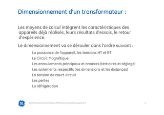 6
Dimensionnement d’un transformateur :
@Grid Solutions Technical institute-TRA/Dimensionnement et essais/5.0_fr
Les moyens de calcul intègrent les caractéristiques des
appareils déjà réalisés, leurs résultats d’essais, le retour
d’expérience.
Le dimensionnement va se dérouler dans l’ordre suivant :
La puissance de l’appareil, les tensions HT et BT
Le Circuit Magnétique
Les enroulements principaux et annexes (tertiaires et réglage)
Les isolements respectifs (les dimensions et les distances)
La tension de court-circuit
Les pertes
La réfrigération
 