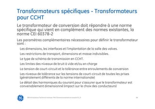 68
Transformateurs spécifiques - Transformateurs
pour CCHT
@Grid Solutions Technical institute-TRA/Dimensionnement et essais/5.0_fr
Le transformateur de conversion doit répondre à une norme
spécifique qui vient en complément des normes existantes, la
norme CEI 60378-2
Les paramètres complémentaires nécessaires pour définir le transformateur
sont :
Les dimensions, les interfaces et l’implantation de la salle des valves.
Les restrictions de transport, dimensions et masse indivisibles.
Le type de schéma de transmission en CCHT.
Les limites des niveaux de bruit à vide et/ou en charge
La tension de court-circuit et la tolérance entre enroulements de conversion
Les niveaux de tolérance sur les tensions de court-circuit de toutes les prises
(généralement différents de la norme internationale)
Le détail des harmoniques du courant pour s’assurer que le transformateur est
convenablement dimensionné (impact sur le choix des conducteurs)
 