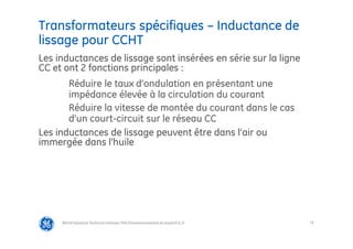 73
Transformateurs spécifiques – Inductance de
lissage pour CCHT
@Grid Solutions Technical institute-TRA/Dimensionnement et essais/5.0_fr
Les inductances de lissage sont insérées en série sur la ligne
CC et ont 2 fonctions principales :
Réduire le taux d’ondulation en présentant une
impédance élevée à la circulation du courant
Réduire la vitesse de montée du courant dans le cas
d’un court-circuit sur le réseau CC
Les inductances de lissage peuvent être dans l’air ou
immergée dans l’huile
 