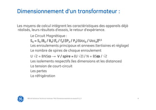8
Dimensionnement d’un transformateur :
@Grid Solutions Technical institute-TRA/Dimensionnement et essais/5.0_fr
Les moyens de calcul intègrent les caractéristiques des appareils déjà
réalisés, leurs résultats d’essais, le retour d’expérience.
Le Circuit Magnétique :
SX = S0 (B0 / BX) (f0 / fX) [(PX / P0) (Ucc0 / UccX)]0,5
Les enroulements principaux et annexes (tertiaires et réglage)
Le nombre de spires de chaque enroulement
U √2 = BNS → V / spire = (U √2) / N = BS / √2
Les isolements respectifs (les dimensions et les distances)
La tension de court-circuit
Les pertes
La réfrigération
 