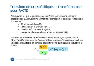 83
Transformateurs spécifiques – Transformateur
pour FACTS
@Grid Solutions Technical institute-TRA/Dimensionnement et essais/5.0_fr
P =
V1V2
X12
Sin (1 – 2)
Nous avons vu que la puissance active P transportée dans une ligne
électrique en CA est, comme le montre l’expression ci-dessous, fonction de
4 variables
 Réactance de ligne X12
 La tension au départ de ligne V1
 La tension à l’arrivée de ligne V2
 L’angle de phase de chacune des tensions 1 et 2
Nous allons intervenir cette fois-ci sur les tensions V1 et V2 avec un SVC
(Static Var Compensator ou Compensateur statique d’énergie réactive), une
impédance ajustable en continu, capacitive +V (Fournisseur) à inductive -V
(client)
 