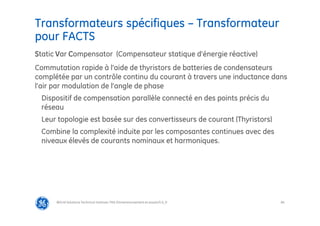 84
Transformateurs spécifiques – Transformateur
pour FACTS
@Grid Solutions Technical institute-TRA/Dimensionnement et essais/5.0_fr
Static Var Compensator (Compensateur statique d’énergie réactive)
Commutation rapide à l’aide de thyristors de batteries de condensateurs
complétée par un contrôle continu du courant à travers une inductance dans
l’air par modulation de l’angle de phase
Dispositif de compensation parallèle connecté en des points précis du
réseau
Leur topologie est basée sur des convertisseurs de courant (Thyristors)
Combine la complexité induite par les composantes continues avec des
niveaux élevés de courants nominaux et harmoniques.
 