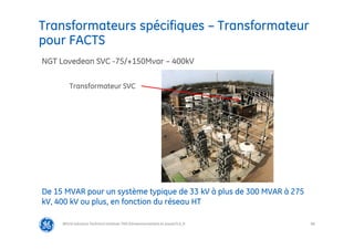 88
Transformateurs spécifiques – Transformateur
pour FACTS
@Grid Solutions Technical institute-TRA/Dimensionnement et essais/5.0_fr
De 15 MVAR pour un système typique de 33 kV à plus de 300 MVAR à 275
kV, 400 kV ou plus, en fonction du réseau HT
NGT Lovedean SVC -75/+150Mvar – 400kV
Transformateur SVC
Document ALSTOM
 