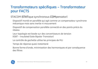 89
Transformateurs spécifiques – Transformateur
pour FACTS
@Grid Solutions Technical institute-TRA/Dimensionnement et essais/5.0_fr
STACOM (STATique synchronous COMpensator)
Dispositif monté en parallèle qui agit comme un compensateur synchrone
mécanique mais sans inertie ni mouvement
Dispositif de compensation parallèle connecté en des points précis du
réseau
Leur topologie est basée sur des convertisseurs de tension
(IGBT – Insulated Gate Bipolar Transistor)
Le contrôle de gachette utilise les principes de MLI
Temps de réponse quasi instantané
Bonne forme d’onde, minimisation des harmoniques et par conséquence
des filtres
 