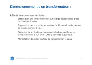 9
Dimensionnement d’un transformateur :
@Grid Solutions Technical institute-TRA/Dimensionnement et essais/5.0_fr
Rôle de l’enroulement tertiaire :
Stabilisation des tensions simples sur charge déséquilibrée grâce
au couplage triangle
Suppression des harmoniques multiple de 3 lors du fonctionnement
du transformateur à vide.
Réduction de la réactance homopolaire (indispensable sur les
transformateurs à flux libre – CM à 5 colonnes et cuirassé)
Alimentation d’auxiliaires et/ou de compensation réactive
 