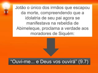 Jotão o único dos irmãos que escapou
da morte, compreendendo que a
idolatria de seu pai agora se
manifestava na rebeldia de
Abimeleque, proclama a verdade aos
moradores de Siquém:
“Ouvi-me... e Deus vos ouvirá” (9.7)
 