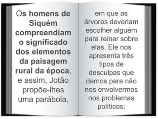 Os homens de
Siquém
compreendiam
o significado
dos elementos
da paisagem
rural da época,
e assim, Jotão
propõe-lhes
uma parábola,
em que as
árvores deveriam
escolher alguém
para reinar sobre
elas. Ele nos
apresenta três
tipos de
desculpas que
damos para não
nos envolvermos
nos problemas
políticos:
 