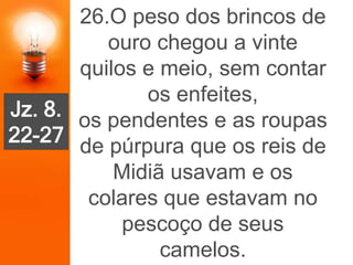 26.O peso dos brincos de
ouro chegou a vinte
quilos e meio, sem contar
os enfeites,
os pendentes e as roupas
de púrpura que os reis de
Midiã usavam e os
colares que estavam no
pescoço de seus
camelos.
Jz. 8.
22-27
 