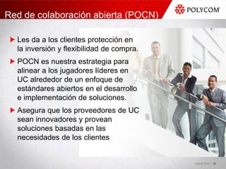 Red de colaboración abierta (POCN)

  Les da a los clientes protección en
  la inversión y flexibilidad de compra.
  POCN es nuestra estrategia para
  alinear a los jugadores líderes en
  UC alrededor de un enfoque de
  estándares abiertos en el desarrollo
  e implementación de soluciones.
  Asegura que los proveedores de UC
  sean innovadores y provean
  soluciones basadas en las
  necesidades de los clientes


                                           August 2010   13
 