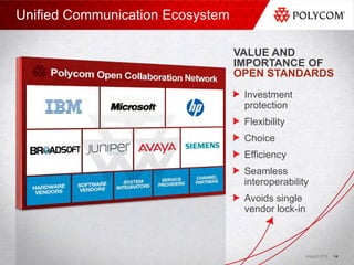 Unified Communication Ecosystem

                                  VALUE AND
                                  IMPORTANCE OF
                                  OPEN STANDARDS
                                   Investment
                                   protection
                                   Flexibility
                                   Choice
                                   Efficiency
                                   Seamless
                                   interoperability
                                   Avoids single
                                   vendor lock-in



                                                  August 2010   14
 