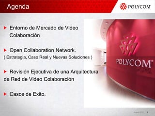 Agenda


  Entorno de Mercado de Video
  Colaboración

  Open Collaboration Network.
( Estrategia, Caso Real y Nuevas Soluciones )


  Revisión Ejecutiva de una Arquitectura
de Red de Video Colaboración

  Casos de Exito.


                                                August 2010   2
 