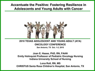 Accentuate the Positive: Fostering Resilience in Adolescents and Young Adults with Cancer  2010 TEXAS ADOLESCENT AND YOUNG ADULT (AYA) ONCOLOGY CONFERENCE San Antonio, TX  Oct. 1-2, 2010 Joan E. Haase, PhD, RN, FAAN Emily Holmquist Professor of Pediatric Oncology Nursing Indiana University School of Nursing Lona Roll, RN, MS CHRISTUS Santa Rosa Children's Hospital, San Antonio, TX 