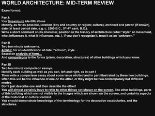 WORLD ARCHITECTURE: MID-TERM REVIEW
Exam format:

Part I:
four five-minute identifications
Identify, as far as possible, location (city and country or region; culture), architect and patron (if known),
date (at least period date, e.g. c. 2500 B.C., 5th-4th cent. B.C.).
Write a short comment on its character, position in the history of architecture (what “style” or movement,
what influences it, what it influences, etc. ). If you don’t recognize it, treat it as an “unknown.”

Part II
Two ten minute unknowns.
ARGUE for an identification of date, “school”, style…
Based on analysis of form…
And comparisons to the forms (plans, decoration, structures) of other buildings which you know.

Part III
Two ten minute comparison essays.
Identify each building as well as you can, left and right, as in part I
Then write a comparison essay about some issue elicited and in part illustrated by these two buildings.
Often this will be the influence of one on the other, or they might be two contemporary but different
modes.
Don’t just describe one and then describe the other!
You will almost certainly have to refer to other things not shown on the screen, like other buildings, parts
of this building which are not visible in the images which are shown on the screen, and certainly aspects
of the historical or cultural context.
You should demonstrate knowledge of the terminology for the decorative vocabularies, and the
structures.
 
